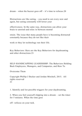 dream – when the buzzer goes off – it’s time to refocus.20
Distractions are like eating – you need to eat every now and
again, but eating constantly will lower your
effectiveness. In the same way, distractions can allow your
brain to unwind and relax in between mental
strain. The issue that many people have is becoming distracted
constantly because they do not like their
work or they let technology run their life.
Key Behaviors: Here are the Key Behaviors for daydreaming
and other distractions:21
SELF-HANDICAPPING LEADERSHIP: The Behaviors Holding
Back Employees, Managers, and Companies, and How To
Overcome Them
Copyright Phillip J Decker and Jordan Mitchell, 2015. All
rights reserved
21
1. Identify and list possible triggers for your daydreaming.
2. When you feel yourself slipping into a dream – set the timer
for 5 minutes. When the time goes
off –refocus on your task.
 