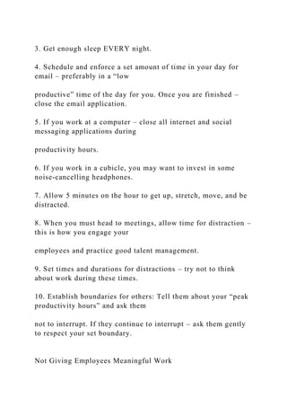 3. Get enough sleep EVERY night.
4. Schedule and enforce a set amount of time in your day for
email – preferably in a “low
productive” time of the day for you. Once you are finished –
close the email application.
5. If you work at a computer – close all internet and social
messaging applications during
productivity hours.
6. If you work in a cubicle, you may want to invest in some
noise-cancelling headphones.
7. Allow 5 minutes on the hour to get up, stretch, move, and be
distracted.
8. When you must head to meetings, allow time for distraction –
this is how you engage your
employees and practice good talent management.
9. Set times and durations for distractions – try not to think
about work during these times.
10. Establish boundaries for others: Tell them about your “peak
productivity hours” and ask them
not to interrupt. If they continue to interrupt – ask them gently
to respect your set boundary.
Not Giving Employees Meaningful Work
 