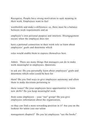 Recognize. People have strong motivation to seek meaning in
their work. Employees want to feel
worthwhile and make a difference; so, there must be a balance
between work requirements and an
employee’s own personal purpose and interests. Disengagement
occurs when the employee does not
have a personal connection to their work role so learn about
employees’ goals and determine which
roles would enable them to express themselves best.
Admit. There are many things that managers can do to make
work meaningful to employees. Questions
to ask are: Do you personally learn about employees’ goals and
determine which roles could be best for
them? Do you find ways to give employees autonomy and allow
them to make decisions pertaining to
these issues? Do your employees have opportunities to learn
new skills? Do you keep meaningful work
from some employees – your “out” group? Do you give
employees information about the organization,
so they can find a more rewarding position in it? Are you on the
lookout for talent (see our talent
management chapter)? Do you let employees “see the books”
 
