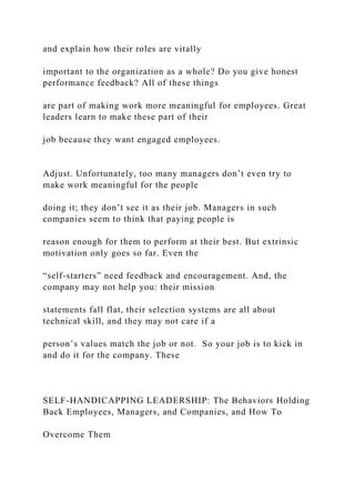 and explain how their roles are vitally
important to the organization as a whole? Do you give honest
performance feedback? All of these things
are part of making work more meaningful for employees. Great
leaders learn to make these part of their
job because they want engaged employees.
Adjust. Unfortunately, too many managers don’t even try to
make work meaningful for the people
doing it; they don’t see it as their job. Managers in such
companies seem to think that paying people is
reason enough for them to perform at their best. But extrinsic
motivation only goes so far. Even the
“self-starters” need feedback and encouragement. And, the
company may not help you: their mission
statements fall flat, their selection systems are all about
technical skill, and they may not care if a
person’s values match the job or not. So your job is to kick in
and do it for the company. These
SELF-HANDICAPPING LEADERSHIP: The Behaviors Holding
Back Employees, Managers, and Companies, and How To
Overcome Them
 