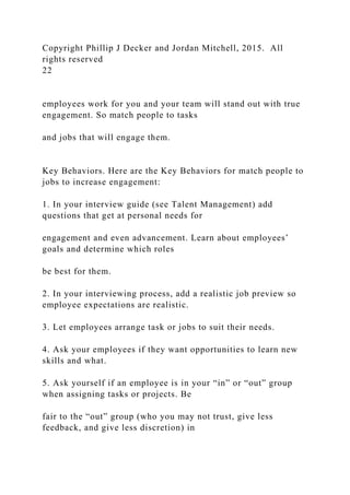 Copyright Phillip J Decker and Jordan Mitchell, 2015. All
rights reserved
22
employees work for you and your team will stand out with true
engagement. So match people to tasks
and jobs that will engage them.
Key Behaviors. Here are the Key Behaviors for match people to
jobs to increase engagement:
1. In your interview guide (see Talent Management) add
questions that get at personal needs for
engagement and even advancement. Learn about employees’
goals and determine which roles
be best for them.
2. In your interviewing process, add a realistic job preview so
employee expectations are realistic.
3. Let employees arrange task or jobs to suit their needs.
4. Ask your employees if they want opportunities to learn new
skills and what.
5. Ask yourself if an employee is in your “in” or “out” group
when assigning tasks or projects. Be
fair to the “out” group (who you may not trust, give less
feedback, and give less discretion) in
 