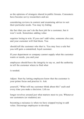 as the opinions of strangers shared in public forums. Consumers
have become savvy researchers and are
considering reviews in context and examining advice to suit
their particular needs. You may try hiding
the fact that you can’t do the best job for a customer, but it
won’t work. Sometimes adding value
requires losing to win. If you can’t add value, someone else can;
and your customer will find them. You
should tell the customer who that is. You may lose a sale but
you will gain a committed, loyal customer.
If your department or company cannot supply what the customer
wants or needs, you and your
employees should have the integrity to say so, and the authority
to tell the customer where to find what
is needed.
Adjust. Start by letting employees know that the customer is
your prime focus and practice it. Ask
yourself, “What will my customer think about this” each and
every time you make a decision. Life no
longer revolves around just what matters most to you. Whenever
our customers (or students) are
becoming a nuisance is when we have stopped trying to add
value. Encourage employees to develop
 