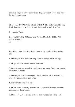 creative ways to serve customers. Engaged employees add value
for their customers.
SELF-HANDICAPPING LEADERSHIP: The Behaviors Holding
Back Employees, Managers, and Companies, and How To
Overcome Them
Copyright Phillip J Decker and Jordan Mitchell, 2015. All
rights reserved
23
Key Behaviors. The Key Behaviors to try out in adding value
are:
1. Develop a plan to build long term customer relationships.
2. Diagnose customers’ needs and wants.
3. Develop the personal strength to move away from your needs
to customer needs.
4. Develop a full knowledge of what you can offer as well as
what the competition can offer.
5. Network to find this out.
6. Offer value in every transaction – even if it is from another
company or department.
7. Do not forget to attend to your communication style and
 