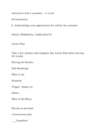 interaction with a customer – it is not
all transaction.
8. Acknowledge your appreciation for and by the customer.
FINAL PERSONAL TAKEAWAYS
Action Plan
Take a few minutes and complete this Action Plan about driving
for results.
Driving for Results
Self-Handicaps
What is the
Situation
Trigger Impact on
Others
What to Do/When
Having no personal
vision/action plan
___Expedient
 