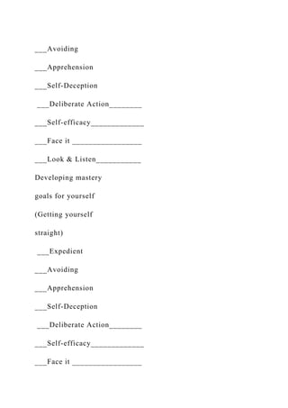 ___Avoiding
___Apprehension
___Self-Deception
___Deliberate Action________
___Self-efficacy_____________
___Face it _________________
___Look & Listen___________
Developing mastery
goals for yourself
(Getting yourself
straight)
___Expedient
___Avoiding
___Apprehension
___Self-Deception
___Deliberate Action________
___Self-efficacy_____________
___Face it _________________
 