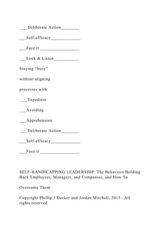 ___Deliberate Action________
___Self-efficacy_____________
___Face it _________________
___Look & Listen___________
Staying “busy”
without aligning
processes with
___Expedient
___Avoiding
___Apprehension
___Deliberate Action________
___Self-efficacy_____________
___Face it _________________
SELF-HANDICAPPING LEADERSHIP: The Behaviors Holding
Back Employees, Managers, and Companies, and How To
Overcome Them
Copyright Phillip J Decker and Jordan Mitchell, 2015. All
rights reserved
 