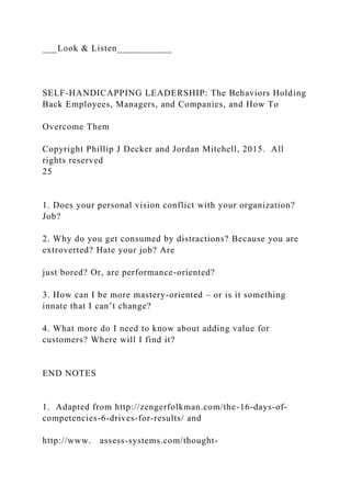 ___Look & Listen___________
SELF-HANDICAPPING LEADERSHIP: The Behaviors Holding
Back Employees, Managers, and Companies, and How To
Overcome Them
Copyright Phillip J Decker and Jordan Mitchell, 2015. All
rights reserved
25
1. Does your personal vision conflict with your organization?
Job?
2. Why do you get consumed by distractions? Because you are
extroverted? Hate your job? Are
just bored? Or, are performance-oriented?
3. How can I be more mastery-oriented – or is it something
innate that I can’t change?
4. What more do I need to know about adding value for
customers? Where will I find it?
END NOTES
1. Adapted from http://zengerfolkman.com/the-16-days-of-
competencies-6-drives-for-results/ and
http://www. assess-systems.com/thought-
 