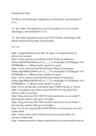 Saunderson/Top-
10-Ways-to-Challenge-Employees-to-Perform/, downloaded 6-
5-15.
15. See http://daringclarity.com/life-purpose-do-you-avoid-
challenges, downloaded 6-5-15.
16. See http://douglascootey.com/2012/10/the-shocking-truth-
about-daydreaming.html, downloaded
6-5-15.
http://zengerfolkman.com/the-16-days-of-competencies-6-
drives-for-results/
http://www.amazon.com/Good-Great-Some-Companies-
Others/dp/0066620996/ref=sr_1_1?s=books&ie=UTF8&qid=141
6599068&sr=1-1&keywords=good+to+great
http://www.amazon.com/Good-Great-Some-Companies-
Others/dp/0066620996/ref=sr_1_1?s=books&ie=UTF8&qid=141
6599068&sr=1-1&keywords=good+to+great
http://www.amazon.com/Good-Great-Some-Companies-
Others/dp/0066620996/ref=sr_1_1?s=books&ie=UTF8&qid=141
6599068&sr=1-1&keywords=good+to+great
http://www.goodreads.com/book/show/76865.Good_to_Great
http://scoopdeck.navytimes.com/2014/05/19/top-seals-life-
advice-make-your-bed/
http://blog.ted.com/2013/04/10/what-motivates-us-at-work-7-
fascinating-studies-that-give-insights/
http://blog.ted.com/2013/04/10/what-motivates-us-at-work-7-
fascinating-studies-that-give-insights/
http://www.inc.com/guides/2010/08/how-to-become-a-servant-
leader.html
http://www.butler.edu/volunteer/resources/principles-of-
servant-leadership/
http://humanresources.about.com/od/success/a/personalvision.ht
 