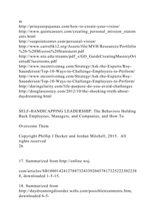 m
http://prinyourpajamas.com/how-to-create-your-vision/
http://www.quintcareers.com/creating_personal_mission_statem
ents.html
http://seapointcenter.com/personal-vision/
http://www.carrollk12.org/Assets/file/MVH/Resources/Portfolio
%20-%20Mission%20Statement.pdf
http://www.niu.edu/eteams/pdf_s/GO_GuideCreatingMasteryOri
entedClassrooms.pdf
http://www.incentivemag.com/Strategy/Ask-the-Experts/Roy-
Saunderson/Top-10-Ways-to-Challenge-Employees-to-Perform/
http://www.incentivemag.com/Strategy/Ask-the-Experts/Roy-
Saunderson/Top-10-Ways-to-Challenge-Employees-to-Perform/
http://daringclarity.com/life-purpose-do-you-avoid-challenges
http://douglascootey.com/2012/10/the-shocking-truth-about-
daydreaming.html
SELF-HANDICAPPING LEADERSHIP: The Behaviors Holding
Back Employees, Managers, and Companies, and How To
Overcome Them
Copyright Phillip J Decker and Jordan Mitchell, 2015. All
rights reserved
26
17. Summarized from http://online.wsj.
com/articles/SB1000142412788732433920457817325222302238
8, downloaded 1-5-15.
18. Summarized from
http://daydreamingdisorder.webs.com/possibletreatments.htm,
downloaded 6-5-
 