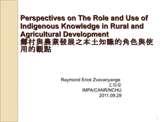 Perspectives on The Role and Use of Indigenous Knowledge in Rural and Agricultural Development 鄉村與農業發展之本土知識的角色與使用的觀點 Raymond Erick Zvavanyange  艾瑞蒙 IMPA/CANR/NCHU 2011.09.29 