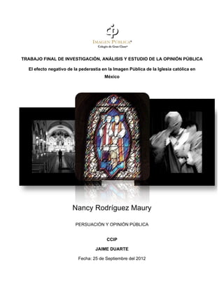 !

TRABAJO FINAL DE INVESTIGACIÓN, ANÁLISIS Y ESTUDIO DE LA OPINIÓN PÚBLICA

    El efecto negativo de la pederastia en la Imagen Pública de la Iglesia católica en
                                         México

!

                                            !!

!

                                            !




                         Nancy Rodríguez Maury

                           PERSUACIÓN Y OPINIÓN PÚBLICA


                                          CCIP

                                    JAIME DUARTE

                            Fecha: 25 de Septiembre del 2012
 