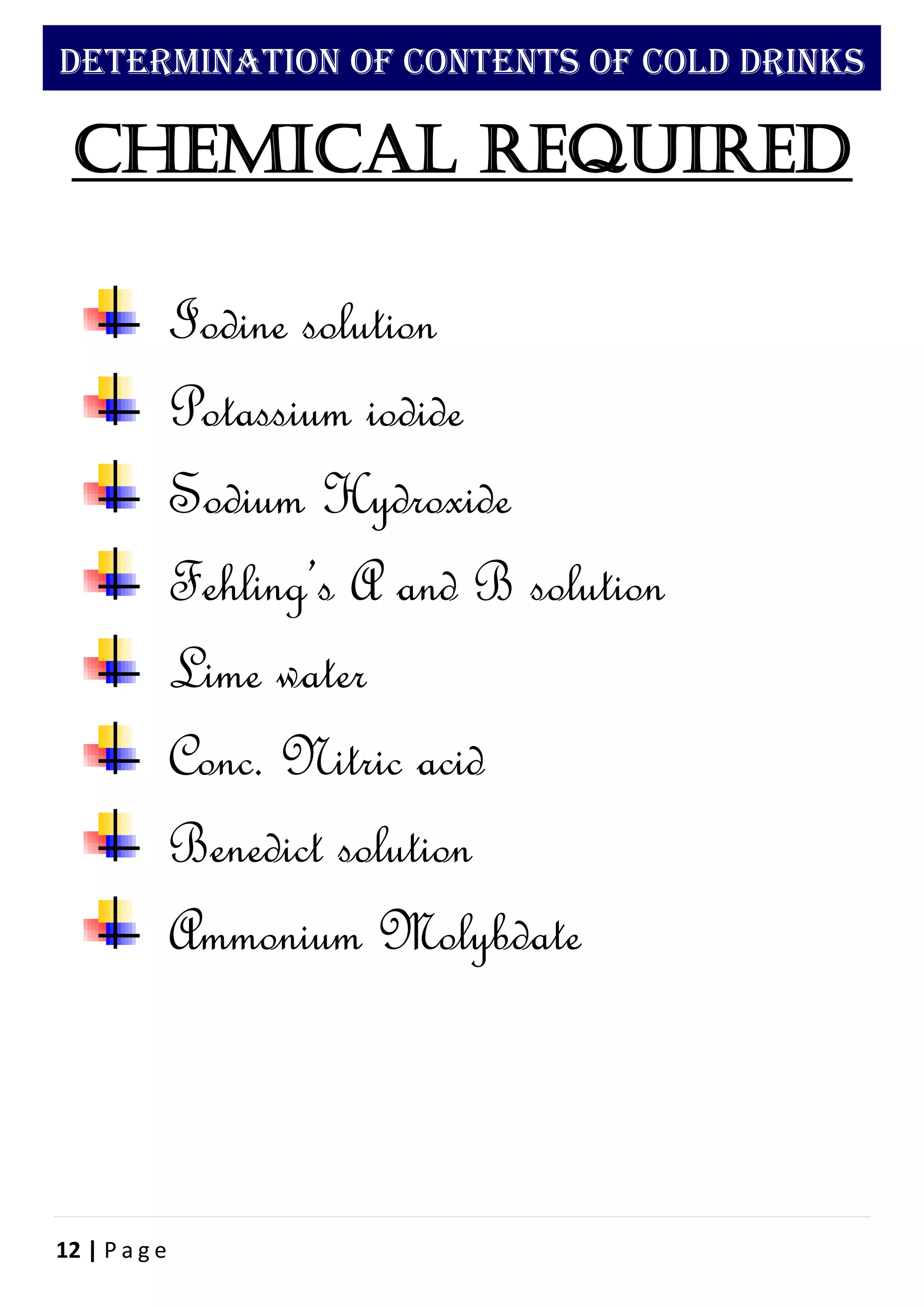 12 | P a g e
DETERMINATION OF CONTENTS OF COLD DRINKS
Chemical required
Iodine solution
Potassium iodide
Sodium Hydroxide
Fehling’s A and B solution
Lime water
Conc. Nitric acid
Benedict solution
Ammonium Molybdate
 