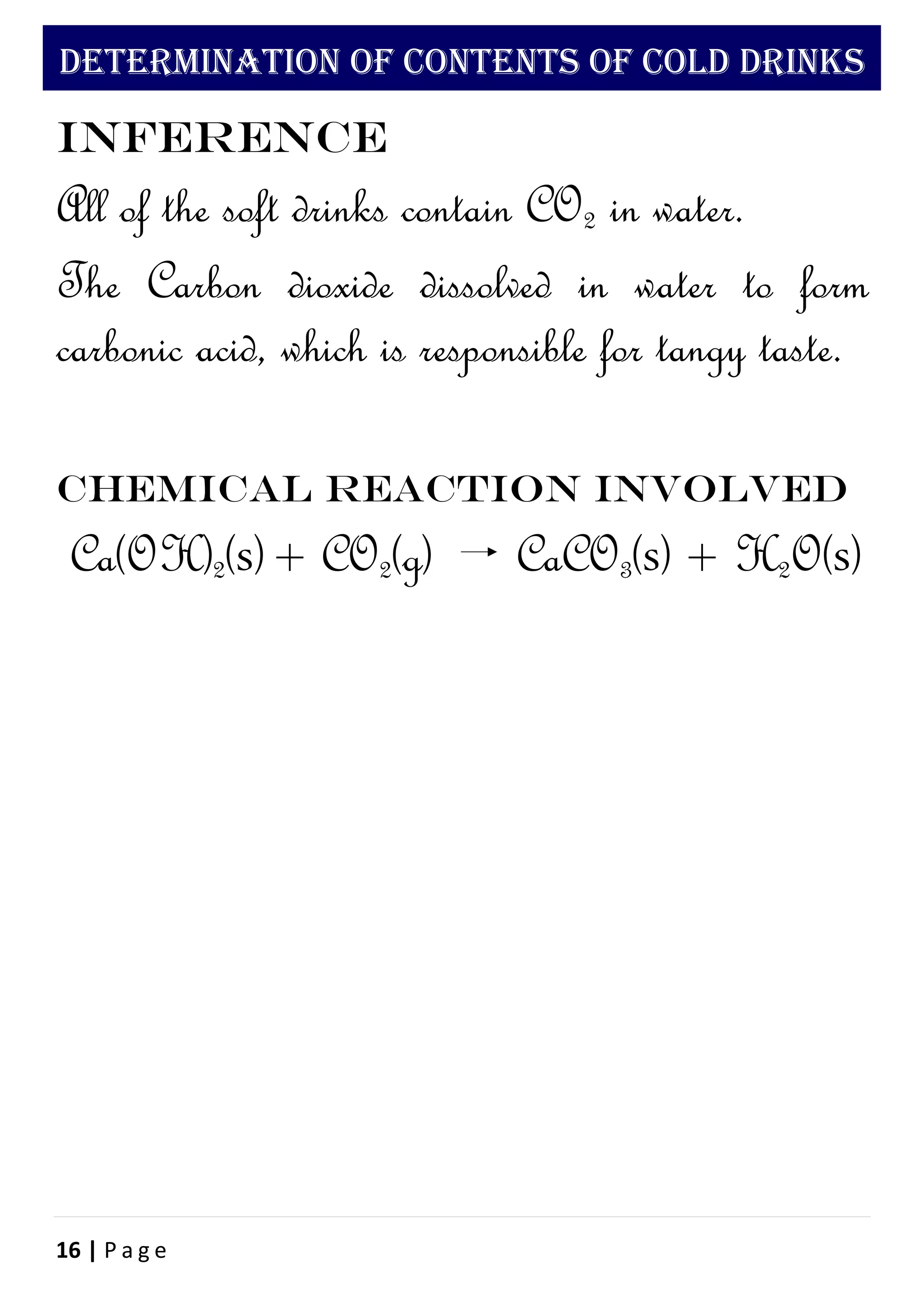 16 | P a g e
DETERMINATION OF CONTENTS OF COLD DRINKS
Inference
All of the soft drinks contain CO2 in water.
The Carbon dioxide dissolved in water to form
carbonic acid, which is responsible for tangy taste.
Chemical reaction involved
Ca(OH)2(s)+ CO2(g) CaCO3(s) + H2O(s)
 