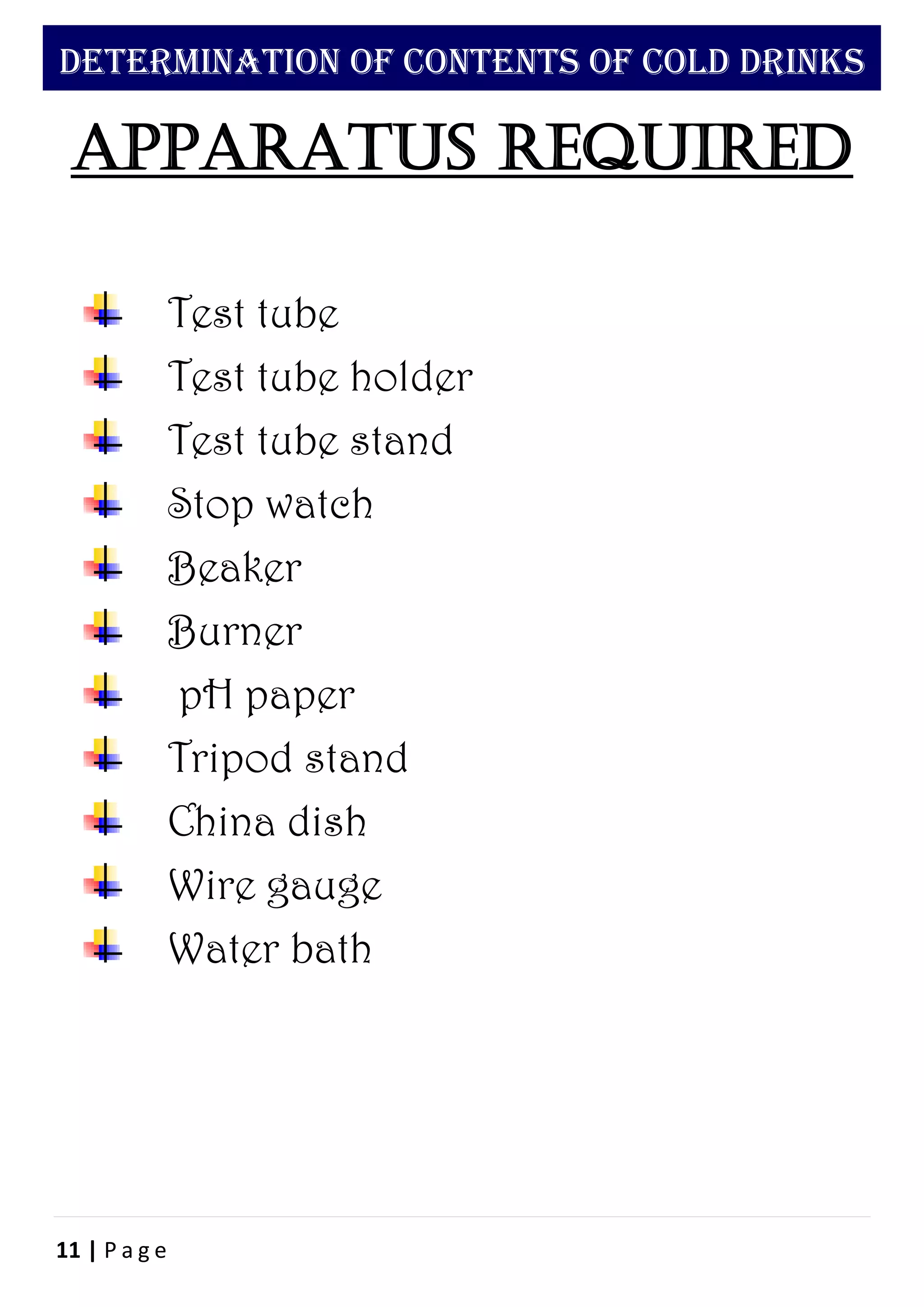 11 | P a g e
DETERMINATION OF CONTENTS OF COLD DRINKS
Apparatus required
Test tube
Test tube holder
Test tube stand
Stop watch
Beaker
Burner
pH paper
Tripod stand
China dish
Wire gauge
Water bath
 