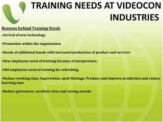 TRAINING NEEDS AT VIDEOCON
INDUSTRIES
Reasons behind Training Needs
•Arrival of new technology
•Promotion within the organization
•Needs of additional hands with increased production of product and services
•New employees need of training because of inexperience.
•Old employees need of training for refreshing
•Reduce working time, Supervision, spoil Wastage, Produce and improve production and reduce
learning time
•Reduce grievances, accident rates and raising morale.
 