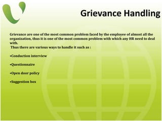 Grievance Handling
Grievance are one of the most common problem faced by the employee of almost all the
organization, thus it is one of the most common problem with which any HR need to deal
with.
Thus there are various ways to handle it such as :
•Conduction interview
•Questionnaire
•Open door policy
•Suggestion box
 