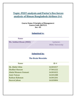 Topic: PEST analysis and Porter’s five forces
analysis of Biman Bangladesh Airlines Ltd.
Course Name: Principles of Management
Course Code: MGT211
Sec– 05
Submitted to:
Submitted by:
The Brain Messiahs
Name
Ms. Subhat Ehsan (MSE) Lecturer,
BRAC University
Name ID #
Sk. Abdul Alim
Shafkat Hassan
Abdul Momen Usmani
Amir Faiyaz
Raihan Rahman
Nusrat Jahan
16301017
17301222
16301022
16101288
16301201
16103004
 