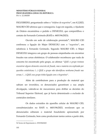 MINISTÉRIO PÚBLICO FEDERAL
PROCURADORIA-GERAL DA REPÚBLICA
PET N. 12.100/DF
FIGUEIREDO, perguntando sobre o “telefone do argentino”, em 8.2.2023,
MAURO CID afirmou que o conseguiria. Logo em seguida, o Ajudante
de Ordens encaminhou o pedido a DENICOLI, que compartilhou o
contato de Fernando Cerimedo (RAPJ n. 4401196/2023).
Ouvido em sede de colaboração premiada56
, MAURO CID
confirmou a ligação do Major DENICOLI com o “argentino”, em
referência à Fernando Cerimedo. Segundo MAURO CID, o Major
DENICOLI integrava um grupo de pessoas empenhadas em encontrar
fraudes nas urnas eletrônicas. O colaborador reconheceu que nada de
concreto foi encontrado pelo grupo, ao afirmar “QUE o grupo tentava
encontrar algum elemento concreto de fraude, mas a maioria era explicada por
questões estatísticas; (...) QUE o grupo não identificou nenhuma fraude nas
urnas; (…) QUE esse grupo tinha ligação com o Argentino”.
Além de contribuírem para a produção do material que
sabiam ser inverídico, os denunciados garantiram a sua ampla
divulgação, valendo-se de mecanismos para driblar as decisões do
Tribunal Superior Eleitoral, que já havia determinado a exclusão de
conteúdos similares.
Os dados extraídos do aparelho celular de MAURO CID,
consubstanciados no RAPJ n. 4401196/2023, revelaram que os
denunciados editaram o material fraudulento apresentado por
Fernando Cerimedo, bem como produziram tantos outros a partir dele,
56 Termo de Depoimento n. 3576708/2023
101
Documento
assinado
via
Token
digitalmente
por
PROCURADOR-GERAL
DA
REPUBLICA
PAULO
GUSTAVO
GONET
BRANCO,
em
18/02/2025
20:42.
Para
verificar
a
assinatura
acesse
http://www.transparencia.mpf.mp.br/validacaodocumento.
Chave
92bcd6ca.61cd6846.314306dc.65254cb8
 