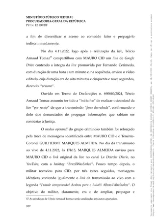 MINISTÉRIO PÚBLICO FEDERAL
PROCURADORIA-GERAL DA REPÚBLICA
PET N. 12.100/DF
a fim de diversificar o acesso ao conteúdo falso e propagá-lo
indiscriminadamente.
No dia 4.11.2022, logo após a realização da live, Tércio
Arnaud Tomaz57
compartilhou com MAURO CID um link de Google
Drive contendo a íntegra da live promovida por Fernando Cerimedo,
com duração de uma hora e um minuto e, na sequência, enviou o vídeo
editado, cuja duração era de oito minutos e cinquenta e nove segundos,
dizendo: “resumo”.
Ouvido em Termo de Declarações n. 690840/2024, Tércio
Arnaud Tomaz assumiu ter tido a “iniciativa” de realizar o download da
live “por receio” de que a transmissão “fosse derrubada”, confirmando o
dolo dos denunciados de propagar informações que sabiam ser
contrárias à Justiça.
O modus operandi do grupo criminoso também foi reforçado
pela troca de mensagens identificada entre MAURO CID e o Tenente-
Coronel GUILHERME MARQUES ALMEIDA. No dia da transmissão
ao vivo de 4.11.2022, às 17h15, MARQUES ALMEIDA enviou para
MAURO CID o link original da live no canal La Derecha Diario, no
YouTube, com a hashtag “BrazilWasStolen”. Pouco tempo depois, o
militar reenviou para CID, por três vezes seguidas, mensagens
idênticas, contendo igualmente o link da transmissão ao vivo com a
legenda “Fraude comprovada! Acabou para o Lula!!! #BrazilWasStolen”. O
objetivo do militar, claramente, era o de ampliar, propagar e
57 As condutas de Tércio Arnaud Tomaz serão analisadas em autos apartados.
102
Documento
assinado
via
Token
digitalmente
por
PROCURADOR-GERAL
DA
REPUBLICA
PAULO
GUSTAVO
GONET
BRANCO,
em
18/02/2025
20:42.
Para
verificar
a
assinatura
acesse
http://www.transparencia.mpf.mp.br/validacaodocumento.
Chave
92bcd6ca.61cd6846.314306dc.65254cb8
 