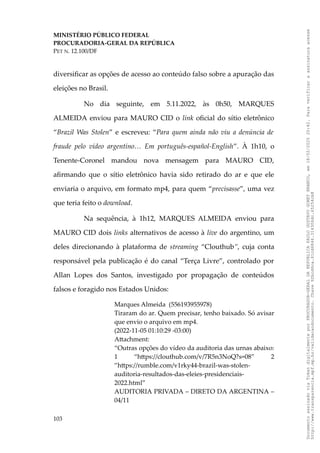 MINISTÉRIO PÚBLICO FEDERAL
PROCURADORIA-GERAL DA REPÚBLICA
PET N. 12.100/DF
diversificar as opções de acesso ao conteúdo falso sobre a apuração das
eleições no Brasil.
No dia seguinte, em 5.11.2022, às 0h50, MARQUES
ALMEIDA enviou para MAURO CID o link oficial do sítio eletrônico
“Brazil Was Stolen” e escreveu: “Para quem ainda não viu a denúncia de
fraude pelo vídeo argentino… Em português-español-English”. À 1h10, o
Tenente-Coronel mandou nova mensagem para MAURO CID,
afirmando que o sítio eletrônico havia sido retirado do ar e que ele
enviaria o arquivo, em formato mp4, para quem “precisasse”, uma vez
que teria feito o download.
Na sequência, à 1h12, MARQUES ALMEIDA enviou para
MAURO CID dois links alternativos de acesso à live do argentino, um
deles direcionando à plataforma de streaming “Clouthub”, cuja conta
responsável pela publicação é do canal “Terça Livre”, controlado por
Allan Lopes dos Santos, investigado por propagação de conteúdos
falsos e foragido nos Estados Unidos:
Marques Almeida (556193955978)
Tiraram do ar. Quem precisar, tenho baixado. Só avisar
que envio o arquivo em mp4.
(2022-11-05 01:10:29 -03:00)
Attachment:
“Outras opções do vídeo da auditoria das urnas abaixo:
1 “https://clouthub.com/v/7R5n3NoQ?s=08” 2
”https://rumble.com/v1rky44-brazil-was-stolen-
auditoria-resultados-das-eleies-presidenciais-
2022.html”
AUDITORIA PRIVADA – DIRETO DA ARGENTINA –
04/11
103
Documento
assinado
via
Token
digitalmente
por
PROCURADOR-GERAL
DA
REPUBLICA
PAULO
GUSTAVO
GONET
BRANCO,
em
18/02/2025
20:42.
Para
verificar
a
assinatura
acesse
http://www.transparencia.mpf.mp.br/validacaodocumento.
Chave
92bcd6ca.61cd6846.314306dc.65254cb8
 