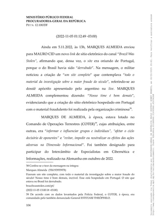 MINISTÉRIO PÚBLICO FEDERAL
PROCURADORIA-GERAL DA REPÚBLICA
PET N. 12.100/DF
(2022-11-05 01:12:49 -03:00)
Ainda em 5.11.2022, às 13h, MARQUES ALMEIDA enviou
para MAURO CID um novo link de sítio eletrônico do canal “Brazil Was
Stolen”, afirmando que, dessa vez, o site era oriundo de Portugal,
porque o do Brasil havia sido “derrubado”. Na mensagem, o militar
noticiou a criação de “um site completo” que contemplava “todo o
material da investigação sobre a maior fraude do século”, referindo-se ao
dossiê apócrifo apresentado pelo argentino na live. MARQUES
ALMEIDA complementou dizendo: “Nosso time é bom demais”,
evidenciando que a criação do sítio eletrônico hospedado em Portugal
com o material fraudulento foi realizada pela organização criminosa58
.
MARQUES DE ALMEIDA, à época, estava lotado no
Comando de Operações Terrestres (COTER)59
, cujas atribuições, entre
outras, era “informar e influenciar grupos e indivíduos”, “afetar o ciclo
decisório de oponentes” e “evitar, impedir ou neutralizar os efeitos das ações
adversas na Dimensão Informacional”. Foi também designado para
participar do Intercâmbio de Especialistas em Cibernética e
Informações, realizado na Alemanha em outubro de 2022.
58 Confira-se o teor da mensagem na íntegra:
Marques Almeida (556193955978)
Fizeram um site completo, com todo o material da investigação sobre a maior fraude do
século! Nosso time é bom demais, incrível. Esse está hospedado em Portugal. O site que
estava no Brasil foi derrubado.
brazilwasstolen.com/pt/
(2022-11-05 13:00:18 -03:00)
59 De acordo com os dados levantados pela Polícia Federal, o COTER, à época, era
comandado pelo também denunciado General ESTEVAM THEÓPHILO.
104
Documento
assinado
via
Token
digitalmente
por
PROCURADOR-GERAL
DA
REPUBLICA
PAULO
GUSTAVO
GONET
BRANCO,
em
18/02/2025
20:42.
Para
verificar
a
assinatura
acesse
http://www.transparencia.mpf.mp.br/validacaodocumento.
Chave
92bcd6ca.61cd6846.314306dc.65254cb8
 