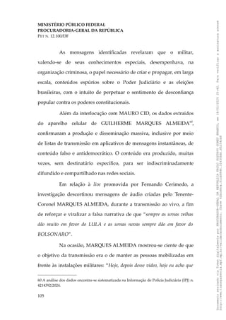 MINISTÉRIO PÚBLICO FEDERAL
PROCURADORIA-GERAL DA REPÚBLICA
PET N. 12.100/DF
As mensagens identificadas revelaram que o militar,
valendo-se de seus conhecimentos especiais, desempenhava, na
organização criminosa, o papel necessário de criar e propagar, em larga
escala, conteúdos espúrios sobre o Poder Judiciário e as eleições
brasileiras, com o intuito de perpetuar o sentimento de desconfiança
popular contra os poderes constitucionais.
Além da interlocução com MAURO CID, os dados extraídos
do aparelho celular de GUILHERME MARQUES ALMEIDA60
,
confirmaram a produção e disseminação massiva, inclusive por meio
de listas de transmissão em aplicativos de mensagens instantâneas, de
conteúdo falso e antidemocrático. O conteúdo era produzido, muitas
vezes, sem destinatário específico, para ser indiscriminadamente
difundido e compartilhado nas redes sociais.
Em relação à live promovida por Fernando Cerimedo, a
investigação descortinou mensagens de áudio criadas pelo Tenente-
Coronel MARQUES ALMEIDA, durante a transmissão ao vivo, a fim
de reforçar e viralizar a falsa narrativa de que “sempre as urnas velhas
dão muito em favor do LULA e as urnas novas sempre dão em favor do
BOLSONARO”.
Na ocasião, MARQUES ALMEIDA mostrou-se ciente de que
o objetivo da transmissão era o de manter as pessoas mobilizadas em
frente às instalações militares: “Hoje, depois desse vídeo, hoje eu acho que
60 A análise dos dados encontra-se sistematizada na Informação de Polícia Judiciária (IPJ) n.
4214392/2024.
105
Documento
assinado
via
Token
digitalmente
por
PROCURADOR-GERAL
DA
REPUBLICA
PAULO
GUSTAVO
GONET
BRANCO,
em
18/02/2025
20:42.
Para
verificar
a
assinatura
acesse
http://www.transparencia.mpf.mp.br/validacaodocumento.
Chave
92bcd6ca.61cd6846.314306dc.65254cb8
 