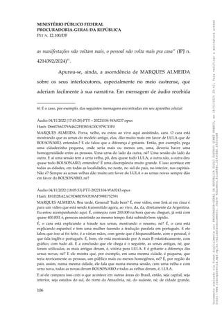 MINISTÉRIO PÚBLICO FEDERAL
PROCURADORIA-GERAL DA REPÚBLICA
PET N. 12.100/DF
as manifestações não voltam mais, o pessoal não volta mais pra casa” (IPJ n.
4214392/2024)61
.
Apurou-se, ainda, a ascendência de MARQUES ALMEIDA
sobre os seus interlocutores, especialmente no meio castrense, que
aderiam facilmente à sua narrativa. Em mensagem de áudio recebida
61 É o caso, por exemplo, das seguintes mensagens encontradas em seu aparelho celular:
Áudio 04/11/2022 (17:45:20) PTT – 20221104-WA0237.opus
Hash: D660766D79A4622FB383AD0C979C33F0
MARQUES ALMEIDA: Porra, velho, eu estou ao vivo aqui assistindo, cara. O cara está
mostrando que as urnas do modelo antigo, elas, dão muito mais em favor de LULA que de
BOLSONARO, entendeu? E ele falou que a diferença é gritante. Então, por exemplo, pega
uma cidadezinha pequena, onde seria mais ou menos um, uma, deveria haver uma
homogeneidade entre as pessoas. Uma urna do lado da outra, né? Uma sessão do lado da
outra. E aí uma sessão tem a urna velha, pô, deu quase tudo LULA, a outra não, a outra deu
quase tudo BOLSONARO, entendeu? É uma discrepância muito grande. E isso acontece em
todas as cidades, em todas as localidades, no norte, no sul do país, no interior, nas capitais.
Não é? Sempre as urnas velhas dão muito em favor do LULA e as urnas novas sempre dão
em favor do BOLSONARO, né?
Áudio 04/11/2022 (18:05:33) PTT-20221104-WA0243.opus
Hash: E81D2BA2AC9D4BD5A7D8AF598E752591
MARQUES ALMEIDA: Boa tarde, General! Tudo bem? É, esse vídeo, esse link aí em cima é
para um vídeo que está sendo transmitido agora, ao vivo, da, da, diretamente da Argentina.
Eu estou acompanhando aqui. É, começou com 200.000 na hora que eu cheguei, já está com
quase 400.000, é, pessoas assistindo ao mesmo tempo. Está subindo bem rápido.
É, o cara está explicando a fraude nas urnas, mostrando o resumo, né? É, o cara está
explicando espanhol e tem uma mulher fazendo a tradução paralela em português. E ele
falou que isso aí foi feito, é a várias mãos, com gente que é hispanoablante, com o pessoal, é
que fala inglês e português. É, bom, ele está mostrando por A mais B estatisticamente, com
gráfico, com tudo ali. E a conclusão que ele chega é o seguinte, as urnas antigas, né, que
foram utilizadas, as mais antigas deram, é, vitória para LULA. E é gritante a diferença das
urnas novas, né? E ele mostra que, por exemplo, em uma mesma cidade, é pequena, que
teria teoricamente as pessoas, um público mais ou menos homogêneo, né? É, por região do
país, assim, numa mesma cidade, ele fala que numa mesma sessão, com urna velha e com
urna nova, todas as novas deram BOLSONARO e todas as velhas deram, é, LULA.
E aí ele compara isso com o que acontece em outras áreas do Brasil, então, seja capital, seja
interior, seja estados do sul, do norte da Amazônia, né, do sudeste, né, de cidade grande,
106
Documento
assinado
via
Token
digitalmente
por
PROCURADOR-GERAL
DA
REPUBLICA
PAULO
GUSTAVO
GONET
BRANCO,
em
18/02/2025
20:42.
Para
verificar
a
assinatura
acesse
http://www.transparencia.mpf.mp.br/validacaodocumento.
Chave
92bcd6ca.61cd6846.314306dc.65254cb8
 