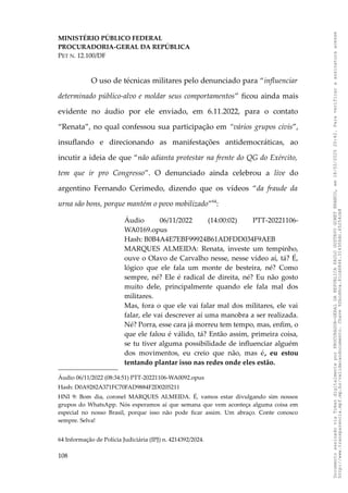 MINISTÉRIO PÚBLICO FEDERAL
PROCURADORIA-GERAL DA REPÚBLICA
PET N. 12.100/DF
O uso de técnicas militares pelo denunciado para “influenciar
determinado público-alvo e moldar seus comportamentos” ficou ainda mais
evidente no áudio por ele enviado, em 6.11.2022, para o contato
“Renata”, no qual confessou sua participação em “vários grupos civis”,
insuflando e direcionando as manifestações antidemocráticas, ao
incutir a ideia de que “não adianta protestar na frente do QG do Exército,
tem que ir pro Congresso”. O denunciado ainda celebrou a live do
argentino Fernando Cerimedo, dizendo que os vídeos “da fraude da
urna são bons, porque mantém o povo mobilizado”64
:
Áudio 06/11/2022 (14:00:02) PTT-20221106-
WA0169.opus
Hash: B0B4A4E7EBF99924B61ADFDD034F9AEB
MARQUES ALMEIDA: Renata, investe um tempinho,
ouve o Olavo de Carvalho nesse, nesse vídeo aí, tá? É,
lógico que ele fala um monte de besteira, né? Como
sempre, né? Ele é radical de direita, né? Eu não gosto
muito dele, principalmente quando ele fala mal dos
militares.
Mas, fora o que ele vai falar mal dos militares, ele vai
falar, ele vai descrever aí uma manobra a ser realizada.
Né? Porra, esse cara já morreu tem tempo, mas, enfim, o
que ele falou é válido, tá? Então assim, primeira coisa,
se tu tiver alguma possibilidade de influenciar alguém
dos movimentos, eu creio que não, mas é, eu estou
tentando plantar isso nas redes onde eles estão.
Áudio 06/11/2022 (08:34:51) PTT-20221106-WA0092.opus
Hash: D0A9282A371FC70FAD9884F2D0205211
HNI 9: Bom dia, coronel MARQUES ALMEIDA. É, vamos estar divulgando sim nossos
grupos do WhatsApp. Nós esperamos aí que semana que vem aconteça alguma coisa em
especial no nosso Brasil, porque isso não pode ficar assim. Um abraço. Conte conosco
sempre. Selva!
64 Informação de Polícia Judiciária (IPJ) n. 4214392/2024.
108
Documento
assinado
via
Token
digitalmente
por
PROCURADOR-GERAL
DA
REPUBLICA
PAULO
GUSTAVO
GONET
BRANCO,
em
18/02/2025
20:42.
Para
verificar
a
assinatura
acesse
http://www.transparencia.mpf.mp.br/validacaodocumento.
Chave
92bcd6ca.61cd6846.314306dc.65254cb8
 