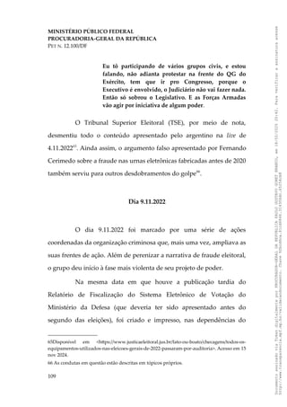 MINISTÉRIO PÚBLICO FEDERAL
PROCURADORIA-GERAL DA REPÚBLICA
PET N. 12.100/DF
Eu tô participando de vários grupos civis, e estou
falando, não adianta protestar na frente do QG do
Exército, tem que ir pro Congresso, porque o
Executivo é envolvido, o Judiciário não vai fazer nada.
Então só sobrou o Legislativo. E as Forças Armadas
vão agir por iniciativa de algum poder.
O Tribunal Superior Eleitoral (TSE), por meio de nota,
desmentiu todo o conteúdo apresentado pelo argentino na live de
4.11.202265
. Ainda assim, o argumento falso apresentado por Fernando
Cerimedo sobre a fraude nas urnas eletrônicas fabricadas antes de 2020
também serviu para outros desdobramentos do golpe66
.
Dia 9.11.2022
O dia 9.11.2022 foi marcado por uma série de ações
coordenadas da organização criminosa que, mais uma vez, ampliava as
suas frentes de ação. Além de perenizar a narrativa de fraude eleitoral,
o grupo deu início à fase mais violenta de seu projeto de poder.
Na mesma data em que houve a publicação tardia do
Relatório de Fiscalização do Sistema Eletrônico de Votação do
Ministério da Defesa (que deveria ter sido apresentado antes do
segundo das eleições), foi criado e impresso, nas dependências do
65Disponível em <https://www.justicaeleitoral.jus.br/fato-ou-boato/checagens/todos-os-
equipamentos-utilizados-nas-eleicoes-gerais-de-2022-passaram-por-auditoria>. Acesso em 15
nov 2024.
66 As condutas em questão estão descritas em tópicos próprios.
109
Documento
assinado
via
Token
digitalmente
por
PROCURADOR-GERAL
DA
REPUBLICA
PAULO
GUSTAVO
GONET
BRANCO,
em
18/02/2025
20:42.
Para
verificar
a
assinatura
acesse
http://www.transparencia.mpf.mp.br/validacaodocumento.
Chave
92bcd6ca.61cd6846.314306dc.65254cb8
 