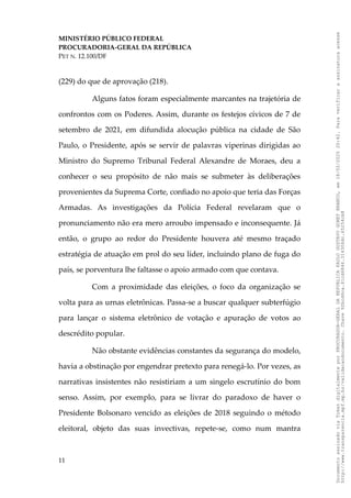 MINISTÉRIO PÚBLICO FEDERAL
PROCURADORIA-GERAL DA REPÚBLICA
PET N. 12.100/DF
(229) do que de aprovação (218).
Alguns fatos foram especialmente marcantes na trajetória de
confrontos com os Poderes. Assim, durante os festejos cívicos de 7 de
setembro de 2021, em difundida alocução pública na cidade de São
Paulo, o Presidente, após se servir de palavras viperinas dirigidas ao
Ministro do Supremo Tribunal Federal Alexandre de Moraes, deu a
conhecer o seu propósito de não mais se submeter às deliberações
provenientes da Suprema Corte, confiado no apoio que teria das Forças
Armadas. As investigações da Polícia Federal revelaram que o
pronunciamento não era mero arroubo impensado e inconsequente. Já
então, o grupo ao redor do Presidente houvera até mesmo traçado
estratégia de atuação em prol do seu líder, incluindo plano de fuga do
país, se porventura lhe faltasse o apoio armado com que contava.
Com a proximidade das eleições, o foco da organização se
volta para as urnas eletrônicas. Passa-se a buscar qualquer subterfúgio
para lançar o sistema eletrônico de votação e apuração de votos ao
descrédito popular.
Não obstante evidências constantes da segurança do modelo,
havia a obstinação por engendrar pretexto para renegá-lo. Por vezes, as
narrativas insistentes não resistiriam a um singelo escrutínio do bom
senso. Assim, por exemplo, para se livrar do paradoxo de haver o
Presidente Bolsonaro vencido as eleições de 2018 seguindo o método
eleitoral, objeto das suas invectivas, repete-se, como num mantra
11
Documento
assinado
via
Token
digitalmente
por
PROCURADOR-GERAL
DA
REPUBLICA
PAULO
GUSTAVO
GONET
BRANCO,
em
18/02/2025
20:42.
Para
verificar
a
assinatura
acesse
http://www.transparencia.mpf.mp.br/validacaodocumento.
Chave
92bcd6ca.61cd6846.314306dc.65254cb8
 