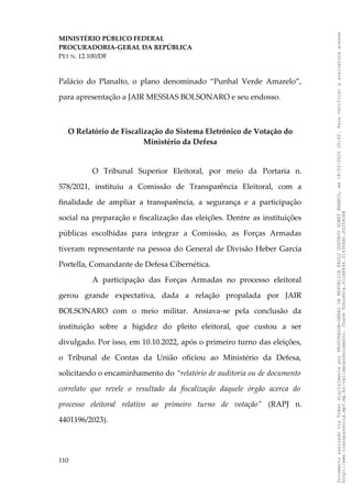 MINISTÉRIO PÚBLICO FEDERAL
PROCURADORIA-GERAL DA REPÚBLICA
PET N. 12.100/DF
Palácio do Planalto, o plano denominado “Punhal Verde Amarelo”,
para apresentação a JAIR MESSIAS BOLSONARO e seu endosso.
O Relatório de Fiscalização do Sistema Eletrônico de Votação do
Ministério da Defesa
O Tribunal Superior Eleitoral, por meio da Portaria n.
578/2021, instituiu a Comissão de Transparência Eleitoral, com a
finalidade de ampliar a transparência, a segurança e a participação
social na preparação e fiscalização das eleições. Dentre as instituições
públicas escolhidas para integrar a Comissão, as Forças Armadas
tiveram representante na pessoa do General de Divisão Heber Garcia
Portella, Comandante de Defesa Cibernética.
A participação das Forças Armadas no processo eleitoral
gerou grande expectativa, dada a relação propalada por JAIR
BOLSONARO com o meio militar. Ansiava-se pela conclusão da
instituição sobre a higidez do pleito eleitoral, que custou a ser
divulgado. Por isso, em 10.10.2022, após o primeiro turno das eleições,
o Tribunal de Contas da União oficiou ao Ministério da Defesa,
solicitando o encaminhamento do “relatório de auditoria ou de documento
correlato que revele o resultado da fiscalização daquele órgão acerca do
processo eleitoral relativo ao primeiro turno de votação” (RAPJ n.
4401196/2023).
110
Documento
assinado
via
Token
digitalmente
por
PROCURADOR-GERAL
DA
REPUBLICA
PAULO
GUSTAVO
GONET
BRANCO,
em
18/02/2025
20:42.
Para
verificar
a
assinatura
acesse
http://www.transparencia.mpf.mp.br/validacaodocumento.
Chave
92bcd6ca.61cd6846.314306dc.65254cb8
 