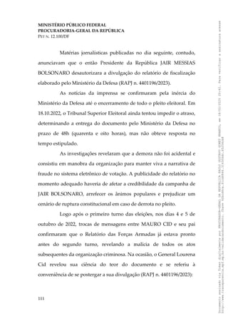 MINISTÉRIO PÚBLICO FEDERAL
PROCURADORIA-GERAL DA REPÚBLICA
PET N. 12.100/DF
Matérias jornalísticas publicadas no dia seguinte, contudo,
anunciavam que o então Presidente da República JAIR MESSIAS
BOLSONARO desautorizara a divulgação do relatório de fiscalização
elaborado pelo Ministério da Defesa (RAPJ n. 4401196/2023).
As notícias da imprensa se confirmaram pela inércia do
Ministério da Defesa até o encerramento de todo o pleito eleitoral. Em
18.10.2022, o Tribunal Superior Eleitoral ainda tentou impedir o atraso,
determinando a entrega do documento pelo Ministério da Defesa no
prazo de 48h (quarenta e oito horas), mas não obteve resposta no
tempo estipulado.
As investigações revelaram que a demora não foi acidental e
consistiu em manobra da organização para manter viva a narrativa de
fraude no sistema eletrônico de votação. A publicidade do relatório no
momento adequado haveria de afetar a credibilidade da campanha de
JAIR BOLSONARO, arrefecer os ânimos populares e prejudicar um
cenário de ruptura constitucional em caso de derrota no pleito.
Logo após o primeiro turno das eleições, nos dias 4 e 5 de
outubro de 2022, trocas de mensagens entre MAURO CID e seu pai
confirmaram que o Relatório das Forças Armadas já estava pronto
antes do segundo turno, revelando a malícia de todos os atos
subsequentes da organização criminosa. Na ocasião, o General Lourena
Cid revelou sua ciência do teor do documento e se referiu à
conveniência de se postergar a sua divulgação (RAPJ n. 4401196/2023):
111
Documento
assinado
via
Token
digitalmente
por
PROCURADOR-GERAL
DA
REPUBLICA
PAULO
GUSTAVO
GONET
BRANCO,
em
18/02/2025
20:42.
Para
verificar
a
assinatura
acesse
http://www.transparencia.mpf.mp.br/validacaodocumento.
Chave
92bcd6ca.61cd6846.314306dc.65254cb8
 