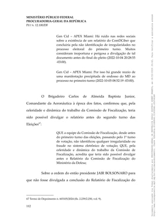 MINISTÉRIO PÚBLICO FEDERAL
PROCURADORIA-GERAL DA REPÚBLICA
PET N. 12.100/DF
Gen Cid – APEX Miami: Há ruído nas redes sociais
sobre a existência de um relatório do ComDCiber que
concluiria pela não identificação de irregularidades no
processo eleitoral do primeiro turno. Muitos
consideram inoportuna e perigosa a divulgação de tal
documento antes do final do pleito (2022-10-04 20:28:55
-03:00).
Gen Cid – APEX Miami: Por isso há grande receio de
uma manifestação precipitada de endosso do MD ao
processo no primeiro turno (2022-10-05 08:52:19 -03:00).
O Brigadeiro Carlos de Almeida Baptista Junior,
Comandante da Aeronáutica à época dos fatos, confirmou que, pela
celeridade e dinâmica do trabalho da Comissão de Fiscalização, teria
sido possível divulgar o relatório antes do segundo turno das
Eleições67
:
QUE a equipe da Comissão de Fiscalização, desde antes
do primeiro turno das eleições, passando pelo 1º turno
de votação, não identificou qualquer irregularidade ou
fraude no sistema eletrônico de votação; QUE, pela
celeridade e dinâmica do trabalho da Comissão de
Fiscalização, acredita que teria sido possível divulgar
antes o Relatório da Comissão de Fiscalização do
Ministério da Defesa;
Sobre a ordem do então presidente JAIR BOLSONARO para
que não fosse divulgada a conclusão do Relatório de Fiscalização do
67 Termo de Depoimento n. 603105/2024 (fls. 2.239/2.250, vol. 9).
112
Documento
assinado
via
Token
digitalmente
por
PROCURADOR-GERAL
DA
REPUBLICA
PAULO
GUSTAVO
GONET
BRANCO,
em
18/02/2025
20:42.
Para
verificar
a
assinatura
acesse
http://www.transparencia.mpf.mp.br/validacaodocumento.
Chave
92bcd6ca.61cd6846.314306dc.65254cb8
 