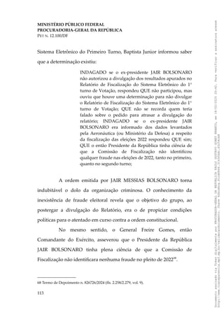 MINISTÉRIO PÚBLICO FEDERAL
PROCURADORIA-GERAL DA REPÚBLICA
PET N. 12.100/DF
Sistema Eletrônico do Primeiro Turno, Baptista Junior informou saber
que a determinação existiu:
INDAGADO se o ex-presidente JAIR BOLSONARO
não autorizou a divulgação dos resultados apurados no
Relatório de Fiscalização do Sistema Eletrônico do 1°
turno de Votação, respondeu QUE não participou, mas
ouviu que houve uma determinação para não divulgar
o Relatório de Fiscalização do Sistema Eletrônico do 1°
turno de Votação; QUE não se recorda quem teria
falado sobre o pedido para atrasar a divulgação do
relatório; INDAGADO se o ex-presidente JAIR
BOLSONARO era informado dos dados levantados
pela Aeronáutica (ou Ministério da Defesa) a respeito
da fiscalização das eleições 2022 respondeu QUE sim;
QUE o então Presidente da República tinha ciência de
que a Comissão de Fiscalização não identificou
qualquer fraude nas eleições de 2022, tanto no primeiro,
quanto no segundo turno;
A ordem emitida por JAIR MESSIAS BOLSONARO torna
indubitável o dolo da organização criminosa. O conhecimento da
inexistência de fraude eleitoral revela que o objetivo do grupo, ao
postergar a divulgação do Relatório, era o de propiciar condições
políticas para o atentado em curso contra a ordem constitucional.
No mesmo sentido, o General Freire Gomes, então
Comandante do Exército, asseverou que o Presidente da República
JAIR BOLSONARO tinha plena ciência de que a Comissão de
Fiscalização não identificara nenhuma fraude no pleito de 202268
.
68 Termo de Depoimento n. 826726/2024 (fls. 2.258/2.279, vol. 9).
113
Documento
assinado
via
Token
digitalmente
por
PROCURADOR-GERAL
DA
REPUBLICA
PAULO
GUSTAVO
GONET
BRANCO,
em
18/02/2025
20:42.
Para
verificar
a
assinatura
acesse
http://www.transparencia.mpf.mp.br/validacaodocumento.
Chave
92bcd6ca.61cd6846.314306dc.65254cb8
 