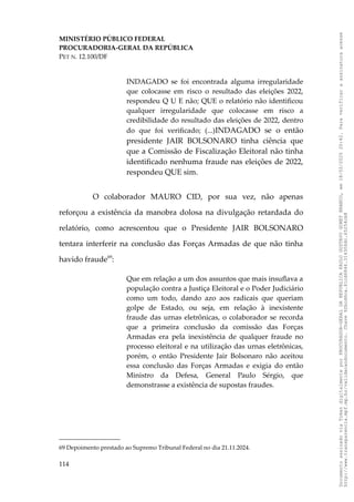 MINISTÉRIO PÚBLICO FEDERAL
PROCURADORIA-GERAL DA REPÚBLICA
PET N. 12.100/DF
INDAGADO se foi encontrada alguma irregularidade
que colocasse em risco o resultado das eleições 2022,
respondeu Q U E não; QUE o relatório não identificou
qualquer irregularidade que colocasse em risco a
credibilidade do resultado das eleições de 2022, dentro
do que foi verificado; (...)INDAGADO se o então
presidente JAIR BOLSONARO tinha ciência que
que a Comissão de Fiscalização Eleitoral não tinha
identificado nenhuma fraude nas eleições de 2022,
respondeu QUE sim.
O colaborador MAURO CID, por sua vez, não apenas
reforçou a existência da manobra dolosa na divulgação retardada do
relatório, como acrescentou que o Presidente JAIR BOLSONARO
tentara interferir na conclusão das Forças Armadas de que não tinha
havido fraude69
:
Que em relação a um dos assuntos que mais insuflava a
população contra a Justiça Eleitoral e o Poder Judiciário
como um todo, dando azo aos radicais que queriam
golpe de Estado, ou seja, em relação à inexistente
fraude das urnas eletrônicas, o colaborador se recorda
que a primeira conclusão da comissão das Forças
Armadas era pela inexistência de qualquer fraude no
processo eleitoral e na utilização das urnas eletrônicas,
porém, o então Presidente Jair Bolsonaro não aceitou
essa conclusão das Forças Armadas e exigia do então
Ministro da Defesa, General Paulo Sérgio, que
demonstrasse a existência de supostas fraudes.
69 Depoimento prestado ao Supremo Tribunal Federal no dia 21.11.2024.
114
Documento
assinado
via
Token
digitalmente
por
PROCURADOR-GERAL
DA
REPUBLICA
PAULO
GUSTAVO
GONET
BRANCO,
em
18/02/2025
20:42.
Para
verificar
a
assinatura
acesse
http://www.transparencia.mpf.mp.br/validacaodocumento.
Chave
92bcd6ca.61cd6846.314306dc.65254cb8
 