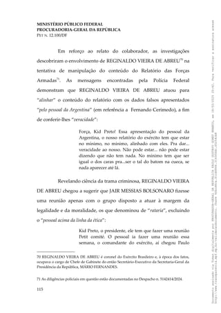 MINISTÉRIO PÚBLICO FEDERAL
PROCURADORIA-GERAL DA REPÚBLICA
PET N. 12.100/DF
Em reforço ao relato do colaborador, as investigações
descobriram o envolvimento de REGINALDO VIEIRA DE ABREU70
na
tentativa de manipulação do conteúdo do Relatório das Forças
Armadas71
. As mensagens encontradas pela Polícia Federal
demonstram que REGINALDO VIEIRA DE ABREU atuou para
“alinhar” o conteúdo do relatório com os dados falsos apresentados
“pelo pessoal da Argentina” (em referência a Fernando Cerimedo), a fim
de conferir-lhes “veracidade”:
Força, Kid Preto! Essa apresentação do pessoal da
Argentina, o nosso relatório do exército tem que estar
no mínimo, no mínimo, alinhado com eles. Pra dar...
veracidade ao nosso. Não pode estar... não pode estar
dizendo que não tem nada. No mínimo tem que ser
igual o dos caras pra...ser o tal do batom na cueca, se
nada aparecer até lá.
Revelando ciência da trama criminosa, REGINALDO VIEIRA
DE ABREU chegou a sugerir que JAIR MESSIAS BOLSONARO fizesse
uma reunião apenas com o grupo disposto a atuar à margem da
legalidade e da moralidade, os que denominou de “rataria”, excluindo
o “pessoal acima da linha da ética”:
Kid Preto, o presidente, ele tem que fazer uma reunião
Petit comité. O pessoal ia fazer uma reunião essa
semana, o comandante do exército, aí chegou Paulo
70 REGINALDO VIEIRA DE ABREU é coronel do Exército Brasileiro e, à época dos fatos,
ocupava o cargo de Chefe de Gabinete do então Secretário-Executivo da Secretaria-Geral da
Presidência da República, MÁRIO FERNANDES.
71 As diligências policiais em questão estão documentadas no Despacho n. 5142414/2024.
115
Documento
assinado
via
Token
digitalmente
por
PROCURADOR-GERAL
DA
REPUBLICA
PAULO
GUSTAVO
GONET
BRANCO,
em
18/02/2025
20:42.
Para
verificar
a
assinatura
acesse
http://www.transparencia.mpf.mp.br/validacaodocumento.
Chave
92bcd6ca.61cd6846.314306dc.65254cb8
 