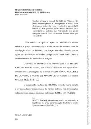 MINISTÉRIO PÚBLICO FEDERAL
PROCURADORIA-GERAL DA REPÚBLICA
PET N. 12.100/DF
Guedes, chegou o pessoal da TCU, da AGU, aí não
pode, tem esse pessoal, é... Esse pessoal acima da linha
da ética não pode estar nessa reunião, tem que ser Petit
comité, pô. Tem que ser a Rataria, ele e a Rataria. Com o
comandante do exército, mas Petit comité, essa galera
não pode estar aí, porra, aí tem que debater o que que
vai ser feito.
Na certeza de que as ações de interferência seriam
exitosas, o grupo criminoso chegou a minutar um documento, antes da
divulgação oficial do Relatório das Forças Armadas, dizendo que as
ações de fiscalização realizadas configuravam “fato novo” para o
questionamento do resultado das eleições.
O arquivo foi identificado no aparelho celular de MAURO
CID72
, em formato “docx”, com o título “bolsonaro min defesa 06.11-
semifinal.docx”, endereçado ao General PAULO SÉRGIO NOGUEIRA
DE OLIVEIRA, e enviado por MAURO CID ao General da reserva
WALTER BRAGA NETTO.
O documento é datado de 5.11.2022 e consistia numa minuta
a ser assinada por representante de partido político, com informações
sobre supostas fraudes nas urnas eletrônicas (RAPJ n. 4401196/2023):
(...)
NOVOS DADOS sobrevieram pondo em discussão a
higidez do elo entre a manifestação do eleitor e o voto
apurado na urna eletrônica (...);
72 RAPJ n. 4401196/2023
116
Documento
assinado
via
Token
digitalmente
por
PROCURADOR-GERAL
DA
REPUBLICA
PAULO
GUSTAVO
GONET
BRANCO,
em
18/02/2025
20:42.
Para
verificar
a
assinatura
acesse
http://www.transparencia.mpf.mp.br/validacaodocumento.
Chave
92bcd6ca.61cd6846.314306dc.65254cb8
 