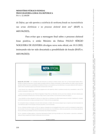 MINISTÉRIO PÚBLICO FEDERAL
PROCURADORIA-GERAL DA REPÚBLICA
PET N. 12.100/DF
da Defesa, que não apontou a existência de nenhuma fraude ou inconsistência
nas urnas eletrônicas e no processo eleitoral deste ano” (RAPJ n.
4401196/2023).
Para evitar que a mensagem final sobre o processo eleitoral
fosse positiva, o então Ministro da Defesa PAULO SÉRGIO
NOGUEIRA DE OLIVEIRA divulgou nova nota oficial, em 10.11.2022,
insinuando não ter sido descartada a possibilidade de fraude (RAPJ n.
4401196/2023):
119
Documento
assinado
via
Token
digitalmente
por
PROCURADOR-GERAL
DA
REPUBLICA
PAULO
GUSTAVO
GONET
BRANCO,
em
18/02/2025
20:42.
Para
verificar
a
assinatura
acesse
http://www.transparencia.mpf.mp.br/validacaodocumento.
Chave
92bcd6ca.61cd6846.314306dc.65254cb8
 
