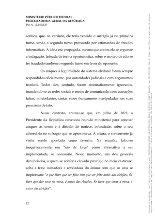 MINISTÉRIO PÚBLICO FEDERAL
PROCURADORIA-GERAL DA REPÚBLICA
PET N. 12.100/DF
acrítico, que, na verdade, ele teria vencido o sufrágio já no primeiro
turno, sendo o segundo turno provocado por artimanhas de fraudes
informáticas. A ideia era propagada, mesmo que contra ela se erguesse
a indagação, ladeada de forma oportunística, sobre o motivo de não se
ter fraudado também o segundo turno em favor do oponente.
Os ataques à legitimidade do sistema eleitoral foram sempre
respondidos oficialmente, por autoridades judiciais e com argumentos
técnicos. Todos eles, contudo, foram sistematicamente ignorados,
inundando-se as redes sociais e meios de comunicação com acusações
falsas, mirabolantes, tantas vezes francamente manipuladas nas suas
premissas de fato.
Nesse contexto, apurou-se que, em julho de 2022, o
Presidente da República convocou reunião ministerial para concitar
ataques às urnas e à difusão de notícias infundadas sobre o seu
adversário no sufrágio que se aproximava. À altura, o concorrente já
vinha sendo apontado como favorito. Na reunião, falou-se
inequivocamente em “uso da força” como alternativa a ser
implementada, se necessário. Nesse momento, um dos generais
denunciados, a quem se conferia elevado prestígio no meio castrense,
solta a frase incitadora e reveladora do ânimo com que os atos se
inspiravam: “o que tiver que ser feito tem que ser feito antes das eleições. Se
tiver que dar soco na mesa, é antes das eleições. Se tiver que virar a mesa, é
antes das eleições”.
12
Documento
assinado
via
Token
digitalmente
por
PROCURADOR-GERAL
DA
REPUBLICA
PAULO
GUSTAVO
GONET
BRANCO,
em
18/02/2025
20:42.
Para
verificar
a
assinatura
acesse
http://www.transparencia.mpf.mp.br/validacaodocumento.
Chave
92bcd6ca.61cd6846.314306dc.65254cb8
 