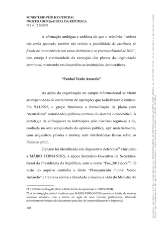 MINISTÉRIO PÚBLICO FEDERAL
PROCURADORIA-GERAL DA REPÚBLICA
PET N. 12.100/DF
A afirmação ambígua e ardilosa de que o relatório, “embora
não tenha apontado, também não excluiu a possibilidade da existência de
fraude ou inconsistência nas urnas eletrônicas e no processo eleitoral de 2022”,
deu ensejo à continuidade da execução dos planos da organização
criminosa, mantendo em descrédito as instituições democráticas.
“Punhal Verde Amarelo”
As ações da organização no campo informacional se viram
acompanhadas de outra frente de operações que radicalizava o embate.
Em 9.11.2022, o grupo finalizava a formalização de plano para
“neutralizar” autoridades públicas centrais do sistema democrático. À
estratégia de enfraquecer as instituições pelo discurso seguia-se a de,
confiada no aval conquistado da opinião pública, agir materialmente,
com sequestros, prisões e mortes, com interferências físicas sobre os
Poderes enfim.
O plano foi identificado em dispositivo eletrônico74
vinculado
a MÁRIO FERNANDES, à época Secretário-Executivo da Secretária-
Geral da Presidência da República, com o nome “Fox_2017.docx75
”. O
texto do arquivo continha o título “Planejamento Punhal Verde
Amarelo” e tramava contra a liberdade e mesmo a vida do Ministro do
74 HD Externo Seagate (Item 3-M do termo de apreensão n. 520656/2024).
75 A investigação policial verificou que MÁRIO FERNANDES possuía o hábito de nomear
arquivos sensíveis com a inicial ou sigla de seus veículos particulares, alterando
posteriormente o título do documento para fins de compartilhamento e impressão.
120
Documento
assinado
via
Token
digitalmente
por
PROCURADOR-GERAL
DA
REPUBLICA
PAULO
GUSTAVO
GONET
BRANCO,
em
18/02/2025
20:42.
Para
verificar
a
assinatura
acesse
http://www.transparencia.mpf.mp.br/validacaodocumento.
Chave
92bcd6ca.61cd6846.314306dc.65254cb8
 