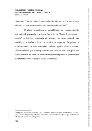 MINISTÉRIO PÚBLICO FEDERAL
PROCURADORIA-GERAL DA REPÚBLICA
PET N. 12.100/DF
Supremo Tribunal Federal Alexandre de Moraes e dos candidatos
eleitos Luiz Inácio Lula da Silva e Geraldo Alckmin Filho76
.
O plano minudenciava providências de reconhecimento
operacional, prevendo o acompanhamento de “locais de frequência e
estadia” do Ministro Alexandre de Moraes, com observação de sua
residência, trabalho e local de prática de esportes. Estipulava o
monitoramento de seus itinerários, horários, agenda oficial e pessoal,
além do efetivo que o acompanhava e dos veículos utilizados para seu
deslocamento. As ações de reconhecimento eram previstas para ocorrer
no Distrito Federal e em São Paulo. Confira-se:
76 O plano utilizava o codinome “Jeca” para Lula da Silva e “Joca”para Geraldo Alckmin.
ainda visava atingir um quarto alvo, apresentado com o codinome “Juca”, que ainda não foi
identificado pela autoridade policial.
121
Documento
assinado
via
Token
digitalmente
por
PROCURADOR-GERAL
DA
REPUBLICA
PAULO
GUSTAVO
GONET
BRANCO,
em
18/02/2025
20:42.
Para
verificar
a
assinatura
acesse
http://www.transparencia.mpf.mp.br/validacaodocumento.
Chave
92bcd6ca.61cd6846.314306dc.65254cb8
 