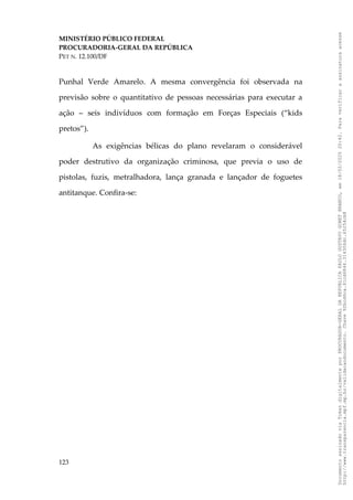 MINISTÉRIO PÚBLICO FEDERAL
PROCURADORIA-GERAL DA REPÚBLICA
PET N. 12.100/DF
Punhal Verde Amarelo. A mesma convergência foi observada na
previsão sobre o quantitativo de pessoas necessárias para executar a
ação – seis indivíduos com formação em Forças Especiais (“kids
pretos”).
As exigências bélicas do plano revelaram o considerável
poder destrutivo da organização criminosa, que previa o uso de
pistolas, fuzis, metralhadora, lança granada e lançador de foguetes
antitanque. Confira-se:
123
Documento
assinado
via
Token
digitalmente
por
PROCURADOR-GERAL
DA
REPUBLICA
PAULO
GUSTAVO
GONET
BRANCO,
em
18/02/2025
20:42.
Para
verificar
a
assinatura
acesse
http://www.transparencia.mpf.mp.br/validacaodocumento.
Chave
92bcd6ca.61cd6846.314306dc.65254cb8
 