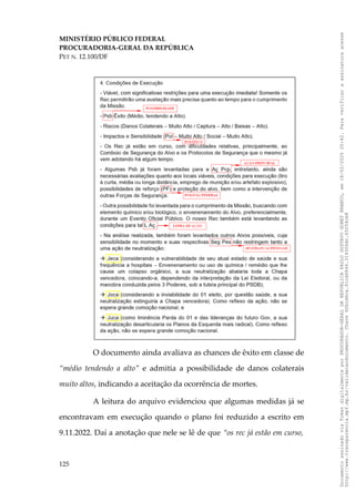 MINISTÉRIO PÚBLICO FEDERAL
PROCURADORIA-GERAL DA REPÚBLICA
PET N. 12.100/DF
O documento ainda avaliava as chances de êxito em classe de
“médio tendendo a alto” e admitia a possibilidade de danos colaterais
muito altos, indicando a aceitação da ocorrência de mortes.
A leitura do arquivo evidenciou que algumas medidas já se
encontravam em execução quando o plano foi reduzido a escrito em
9.11.2022. Daí a anotação que nele se lê de que “os rec já estão em curso,
125
Documento
assinado
via
Token
digitalmente
por
PROCURADOR-GERAL
DA
REPUBLICA
PAULO
GUSTAVO
GONET
BRANCO,
em
18/02/2025
20:42.
Para
verificar
a
assinatura
acesse
http://www.transparencia.mpf.mp.br/validacaodocumento.
Chave
92bcd6ca.61cd6846.314306dc.65254cb8
 