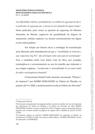 MINISTÉRIO PÚBLICO FEDERAL
PROCURADORIA-GERAL DA REPÚBLICA
PET N. 12.100/DF
com dificuldades relativas, principalmente, ao comboio de segurança do alvo e
os protocolos de segurança que o mesmo já vem adotando há algum tempo”.
Nesse particular, para vencer os aparatos de segurança do Ministro
Alexandre de Moraes, cogitou-se da possibilidade de disparo de
armamento, artefato explosivo ou mesmo envenenamento em algum
evento oficial público.
Em relação aos demais alvos, a estratégia de neutralização
seria diferente, pelo entendimento de que a “sensibilidade no momento e
suas respectivas Seg Pes77
não restringem tanto uma ação de neutralização”.
Para o candidato eleito Luiz Inácio Lula da Silva, por exemplo,
contemplou-se o envenenamento ou uso de remédio que induzisse o
seu colapso orgânico, “considerando a vulnerabilidade de seu atual estado
de saúde e sua frequência a hospitais”.
O documento Punhal Verde Amarelo, renomeado “Plj.docx”,
foi impresso78
por MÁRIO FERNANDES no Palácio do Planalto, no
próprio dia 9.11.2022, e posteriormente levado ao Palácio da Alvorada79
77 Seguranças Pessoais.
78 Conclusão alcançada pela investigação policial a partir da análise dos logs de impressão
das impressoras do Palácio do Planalto e do Palácio da Alvorada em 2022. MÁRIO
FERNANDES modifica o arquivo original (Fox 2017) e imprime arquivo renomeado (Plj) em
seguida, com o mesmo número de páginas do original. (IPJ n. 44/2024, fls. 241/417 da PET
13.236)
79 Conforme registro de entradas, MÁRIO FERNANDES foi registrado no Palácio da
Alvorada em 9.11.2022 às 17h48, com saída às 18h56. (Ofício n. 38/2023/GAB/GSI/PR e Termo
de Apreensão n. 5173648/2023).
126
Documento
assinado
via
Token
digitalmente
por
PROCURADOR-GERAL
DA
REPUBLICA
PAULO
GUSTAVO
GONET
BRANCO,
em
18/02/2025
20:42.
Para
verificar
a
assinatura
acesse
http://www.transparencia.mpf.mp.br/validacaodocumento.
Chave
92bcd6ca.61cd6846.314306dc.65254cb8
 