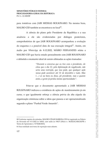 MINISTÉRIO PÚBLICO FEDERAL
PROCURADORIA-GERAL DA REPÚBLICA
PET N. 12.100/DF
para tratativas com JAIR MESSIAS BOLSONARO. Na mesma hora,
MAURO CID também se encontrava no local80
.
A ciência do plano pelo Presidente da República e a sua
anuência a ele são evidenciadas por diálogos posteriores,
comprobatórios de que JAIR BOLSONARO acompanhou a evolução
do esquema e a possível data de sua execução integral81
. Assim, em
áudio por WhatsApp de 8.12.2022, MÁRIO FERNANDES relata a
MAURO CID que havia estado pessoalmente com JAIR BOLSONARO
e debatido o momento ideal de serem ultimadas as ações tramadas:
“Durante a conversa que eu tive com o presidente, ele
citou que o dia 12, pela diplomação do vagabundo, não
seria uma restrição, que isso pode, que qualquer ação
nossa pode acontecer até 31 de dezembro e tudo. Mas
(…) ai na hora eu disse, pô presidente, mas o quanto
antes, a gente já perdeu tantas oportunidades”.
Frise-se que o documento apresentado a JAIR MESSIAS
BOLSONARO indicava a existência de ações de monitoramento já em
curso, o que igualmente reforça a ciência prévia da alta cúpula da
organização criminosa sobre a ideia que passou a ser operacionalizada
segundo o plano “Punhal Verde Amarelo”.
80 Conforme registro de entradas, MAURO CÉSAR BARBOSA CID foi registrado no Palácio
da Alvorada em 9.11.2022 às 16h03, com saída às 19h37 (Ofício n. 38/2023/GAB/GSI/PR e
Termo de Apreensão n. 5173648/2023).
81 Essa realidade será tema de exposição mais adiante.
127
Documento
assinado
via
Token
digitalmente
por
PROCURADOR-GERAL
DA
REPUBLICA
PAULO
GUSTAVO
GONET
BRANCO,
em
18/02/2025
20:42.
Para
verificar
a
assinatura
acesse
http://www.transparencia.mpf.mp.br/validacaodocumento.
Chave
92bcd6ca.61cd6846.314306dc.65254cb8
 