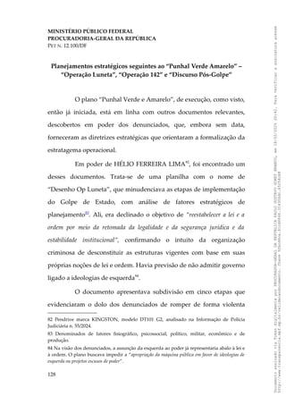 MINISTÉRIO PÚBLICO FEDERAL
PROCURADORIA-GERAL DA REPÚBLICA
PET N. 12.100/DF
Planejamentos estratégicos seguintes ao “Punhal Verde Amarelo” –
“Operação Luneta”, “Operação 142” e “Discurso Pós-Golpe”
O plano “Punhal Verde e Amarelo”, de execução, como visto,
então já iniciada, está em linha com outros documentos relevantes,
descobertos em poder dos denunciados, que, embora sem data,
forneceram as diretrizes estratégicas que orientaram a formalização da
estratagema operacional.
Em poder de HÉLIO FERREIRA LIMA82
, foi encontrado um
desses documentos. Trata-se de uma planilha com o nome de
“Desenho Op Luneta”, que minudenciava as etapas de implementação
do Golpe de Estado, com análise de fatores estratégicos de
planejamento83
. Ali, era declinado o objetivo de “reestabelecer a lei e a
ordem por meio da retomada da legalidade e da segurança jurídica e da
estabilidade institucional”, confirmando o intuito da organização
criminosa de desconstituir as estruturas vigentes com base em suas
próprias noções de lei e ordem. Havia previsão de não admitir governo
ligado a ideologias de esquerda84
.
O documento apresentava subdivisão em cinco etapas que
evidenciaram o dolo dos denunciados de romper de forma violenta
82 Pendrive marca KINGSTON, modelo DT101 G2, analisado na Informação de Polícia
Judiciária n. 55/2024.
83 Denominados de fatores fisiográfico, psicossocial, político, militar, econômico e de
produção.
84 Na visão dos denunciados, a assunção da esquerda ao poder já representaria abalo à lei e
à ordem. O plano buscava impedir a “apropriação da máquina pública em favor de ideologias de
esquerda ou projetos escusos de poder”.
128
Documento
assinado
via
Token
digitalmente
por
PROCURADOR-GERAL
DA
REPUBLICA
PAULO
GUSTAVO
GONET
BRANCO,
em
18/02/2025
20:42.
Para
verificar
a
assinatura
acesse
http://www.transparencia.mpf.mp.br/validacaodocumento.
Chave
92bcd6ca.61cd6846.314306dc.65254cb8
 