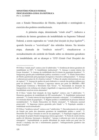 MINISTÉRIO PÚBLICO FEDERAL
PROCURADORIA-GERAL DA REPÚBLICA
PET N. 12.100/DF
com o Estado Democrático de Direito, impedindo e restringindo o
exercício dos poderes constitucionais.
A primeira etapa, denominada “estado atual85
”, indicava a
existência de fatores geradores de instabilidade no Supremo Tribunal
Federal, a serem superados no “estado final desejado da força legalista86
”,
quando haveria a “neutralização” dos referidos fatores. Na terceira
etapa, chamada de “tendência natural87
”, visualizava-se o
recrudescimento do controle do Estado sobre os elementos geradores
de instabilidade, até se alcançar o “EFD (Estado Final Desejado) das
85 O bloco “estado atual” contava com 12 subdivisões: “1. Existência de fatores geradores de
instabilidade no STF”, “2. Instabilidade institucional”, “3. Ameaça à coesão interna das
Forças Armadas”, “4. Ameaça da credibilidade das FA diante da população brasileira”, “5.
Insegurança gerada pela instabilidade política, econômica e social”, “6. Estado Democrático
de Direito questionado pela população (Congresso e Executivo sobrepassados)”, “7. Ameaça
à soberania por países da AL (América Latina)”, “8. Risco de sanções internacionais em caso
de ruptura”, “9. Ameaça de quebra de pacto federativo e controle das polícias militares por
parte do Judiciário”, “10. Ameaças à segurança interna por parte de ORCRIM e MST
(Organização Criminosa e Movimento Sem Terra)”, “11. Necessidade de retomada da
transparência e da confiança em relação à legalidade e à segurança jurídica no Brasil” e “12.
Instabilidade social em níveis alarmantes”.
86 O bloco “estado final desejado da força legalista” contava com 9 subdivisões: “1.
Elementos geradores de instabilidade do STF neutralizados”, “2. Estabilidade institucional
retomada”, “3. Coesão interna da força legalista retomada e reforçada”, “4. Credibilidade da
FA retomada diante da população”, “5. Regime jurídico e credibilidade do processo eleitoral
reestabelecidos”, “6. Estado Democrático de Direito retomado”, “7. Soberania nacional
preservada”, “8. Segurança interna garantida pelo Estado” e “9. População assistida e
estabilidade social normalizada”.
87 O bloco “tendência natural” contava com 7 subdivisões: “1. Recrudescimento do controle
do Estado por parte dos elementos geradores de instabilidade política e social”, “2.
Descrédito das Forças Armadas no seio de sua população”, “3. População coagida por falta
de proteção do próprio Estado (insegurança interna agravada)”, “4. Perda de coesão interna,
quebra de liderança, hierarquia e disciplina”, “ameaça à soberania por meio de presença
estrangeira”, “impossibilidade ou grande dificuldade de reação tardia por parte das FA
devido à mudança das leis e ressentimento popular”, “enfraquecimento gradativo das
Forças Armadas”.
129
Documento
assinado
via
Token
digitalmente
por
PROCURADOR-GERAL
DA
REPUBLICA
PAULO
GUSTAVO
GONET
BRANCO,
em
18/02/2025
20:42.
Para
verificar
a
assinatura
acesse
http://www.transparencia.mpf.mp.br/validacaodocumento.
Chave
92bcd6ca.61cd6846.314306dc.65254cb8
 