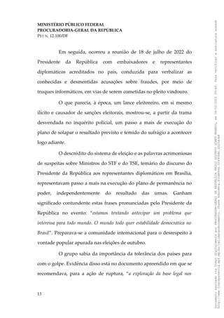 MINISTÉRIO PÚBLICO FEDERAL
PROCURADORIA-GERAL DA REPÚBLICA
PET N. 12.100/DF
Em seguida, ocorreu a reunião de 18 de julho de 2022 do
Presidente da República com embaixadores e representantes
diplomáticos acreditados no país, conduzida para verbalizar as
conhecidas e desmentidas acusações sobre fraudes, por meio de
truques informáticos, em vias de serem cometidas no pleito vindouro.
O que parecia, à época, um lance eleitoreiro, em si mesmo
ilícito e causador de sanções eleitorais, mostrou-se, a partir da trama
desvendada no inquérito policial, um passo a mais de execução do
plano de solapar o resultado previsto e temido do sufrágio a acontecer
logo adiante.
O descrédito do sistema de eleição e as palavras acrimoniosas
de suspeitas sobre Ministros do STF e do TSE, temário do discurso do
Presidente da República aos representantes diplomáticos em Brasília,
representavam passo a mais na execução do plano de permanência no
poder, independentemente do resultado das urnas. Ganham
significado contundente estas frases pronunciadas pelo Presidente da
República no evento: “estamos tentando antecipar um problema que
interessa para todo mundo. O mundo todo quer estabilidade democrática no
Brasil”. Preparava-se a comunidade internacional para o desrespeito à
vontade popular apurada nas eleições de outubro.
O grupo sabia da importância da tolerância dos países para
com o golpe. Evidência disso está no documento apreendido em que se
recomendava, para a ação de ruptura, “a exploração da base legal nos
13
Documento
assinado
via
Token
digitalmente
por
PROCURADOR-GERAL
DA
REPUBLICA
PAULO
GUSTAVO
GONET
BRANCO,
em
18/02/2025
20:42.
Para
verificar
a
assinatura
acesse
http://www.transparencia.mpf.mp.br/validacaodocumento.
Chave
92bcd6ca.61cd6846.314306dc.65254cb8
 