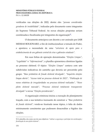 MINISTÉRIO PÚBLICO FEDERAL
PROCURADORIA-GERAL DA REPÚBLICA
PET N. 12.100/DF
verificadas nas eleições de 2022, dentre eles “pessoas consideradas
geradoras de instabilidade”, indicadas pelo documento como integrantes
do Supremo Tribunal Federal. As novas eleições propostas seriam
coordenadas e fiscalizadas por integrantes da organização92
.
O documento antecipava um decreto a ser assinado por JAIR
MESSIAS BOLSONARO, a fim de institucionalizar a tomada do Poder,
e apontava a necessidade de uma “estrutura de apoio para o
estabelecimento de um gabinete central de crise e gabinetes estaduais”.
Em suas linhas de operação denominadas “Eleições Limpas”,
“Legalidade” e “Informacional”, a planilha apresentava diretrizes ligadas
ao processo eleitoral. O tópico “Eleições Limpas” contava com sete
subdivisões indicativas do caminho que deveria ser percorrido pelo
grupo: “Base probatória de fraude eleitoral divulgada”, “Inquérito eleições
limpas aberto”, “Acesso total ao processo eleitoral de 2022”, “Publicação de
novos relatórios de irregularidades no processo eleitoral realizadas”, “Novo
pleito eleitoral marcado”, “Processo eleitoral totalmente transparente
divulgado” e novas “Eleições presidenciais”.
A organização criminosa iniciou a execução do planejamento
traçado, com a sua tentativa incessante de construir a “Base probatória
de fraude eleitoral”; vendo-se frustrada nesse tópico, à falta de dados
minimamente consistentes que pudessem desacreditar a higidez das
eleições.
92 A planilha cita como um de seus objetivos “realizar a segurança e participar da coordenação e
fiscalização de novo pleito eleitoral”.
131
Documento
assinado
via
Token
digitalmente
por
PROCURADOR-GERAL
DA
REPUBLICA
PAULO
GUSTAVO
GONET
BRANCO,
em
18/02/2025
20:42.
Para
verificar
a
assinatura
acesse
http://www.transparencia.mpf.mp.br/validacaodocumento.
Chave
92bcd6ca.61cd6846.314306dc.65254cb8
 