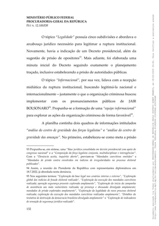 MINISTÉRIO PÚBLICO FEDERAL
PROCURADORIA-GERAL DA REPÚBLICA
PET N. 12.100/DF
O tópico “Legalidade” possuía cinco subdivisões e abordava o
arcabouço jurídico necessário para legitimar a ruptura institucional.
Novamente, havia a indicação de um Decreto presidencial, além da
sugestão de prisão de opositores93
. Mais adiante, foi elaborada uma
minuta inicial do Decreto seguindo exatamente o planejamento
traçado, inclusive estabelecendo a prisão de autoridades públicas.
O tópico “Informacional”, por sua vez, lidava com a recepção
midiática da ruptura institucional, buscando legitimá-la nacional e
internacionalmente – justamente o que a organização criminosa buscou
implementar com os pronunciamentos públicos de JAIR
BOLSONARO94
. Propunha-se a formação de uma “equipe informacional”
para explorar as ações da organização criminosa de forma favorável95
.
A planilha continha dois quadros de informações intitulados
“análise do centro de gravidade das forças legalistas” e “análise do centro de
gravidade das ameaças”. No primeiro, estabeleceu-se como meta a prisão
93 Propunha-se, em síntese, uma “Base jurídica consolidada em decreto presidencial com apoio do
congresso nacional” e a “Composição da força legalista conjunta, multidisciplinar e interagências”.
Com a “Denúncia aceita, inquérito aberto”, previam-se “Mandados coercitivos emitidos” e
“Mandados de prisão contra envolvidos em indícios de irregularidades no processo eleitoral
publicados”.
94 Assim, a reunião do Presidente da República com representantes diplomáticos em
18.7.2022, já abordada nesta denúncia.
95 Nos seguintes termos: “Exploração da base legal nos cenários interno e externo”, “Exploração
global dos indícios de fraude eleitoral realizada”, “Exploração da execução dos mandados coercitivos
realizada; operação segurança presente explorada amplamente”, “Exploração do início da campanha
de assistência aos mais vulneráveis realizada; op presença e dissuasão divulgada amplamente;
mandados de prisão explorados amplamente”, “Exploração da legalidade do novo processo eleitoral
realizada; exploração da execução dos mandados coercitivos realizadas amplamente”, “Detalhes da
tentativa de destruição da democracia brasileira divulgada amplamente” e “Exploração de indicadores
de sensação de segurança jurídica realizada”.
132
Documento
assinado
via
Token
digitalmente
por
PROCURADOR-GERAL
DA
REPUBLICA
PAULO
GUSTAVO
GONET
BRANCO,
em
18/02/2025
20:42.
Para
verificar
a
assinatura
acesse
http://www.transparencia.mpf.mp.br/validacaodocumento.
Chave
92bcd6ca.61cd6846.314306dc.65254cb8
 